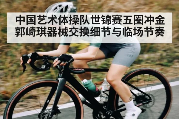 中国艺术体操队世锦赛五圈冲金 郭崎琪器械交换细节与临场节奏