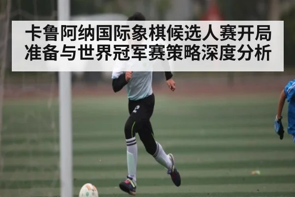 卡鲁阿纳国际象棋候选人赛开局准备与世界冠军赛策略深度分析
